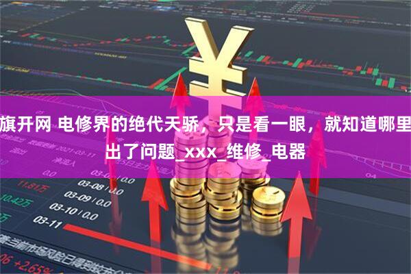 旗开网 电修界的绝代天骄，只是看一眼，就知道哪里出了问题_xxx_维修_电器