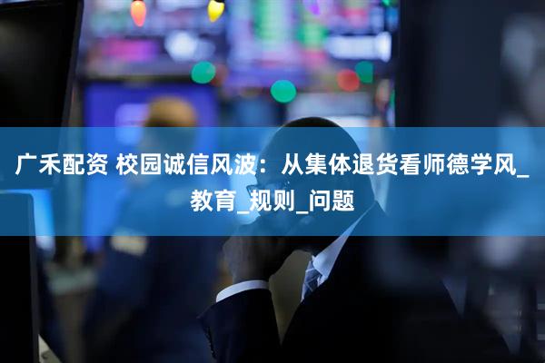 广禾配资 校园诚信风波：从集体退货看师德学风_教育_规则_问题