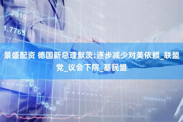 景盛配资 德国新总理默茨:逐步减少对美依赖_联盟党_议会下院_基民盟