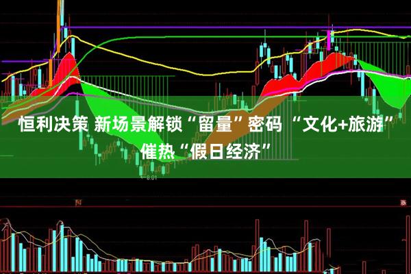 恒利决策 新场景解锁“留量”密码 “文化+旅游”催热“假日经济”
