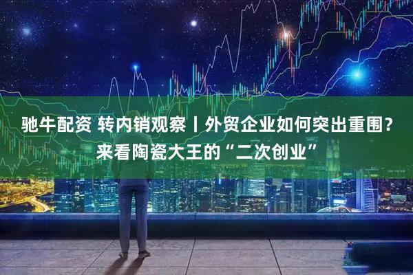 驰牛配资 转内销观察丨外贸企业如何突出重围？来看陶瓷大王的“二次创业”