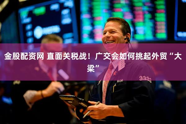 金股配资网 直面关税战！广交会如何挑起外贸“大梁”