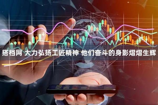 搭档网 大力弘扬工匠精神 他们奋斗的身影熠熠生辉