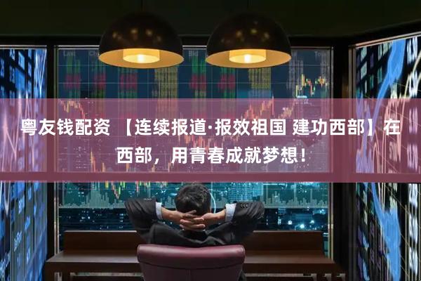 粤友钱配资 【连续报道·报效祖国 建功西部】在西部，用青春成就梦想！