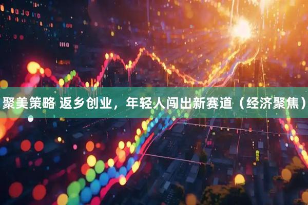 聚美策略 返乡创业，年轻人闯出新赛道（经济聚焦）