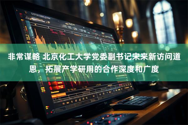 非常谋略 北京化工大学党委副书记宋来新访问道恩，拓展产学研用的合作深度和广度