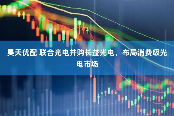 昊天优配 联合光电并购长益光电，布局消费级光电市场