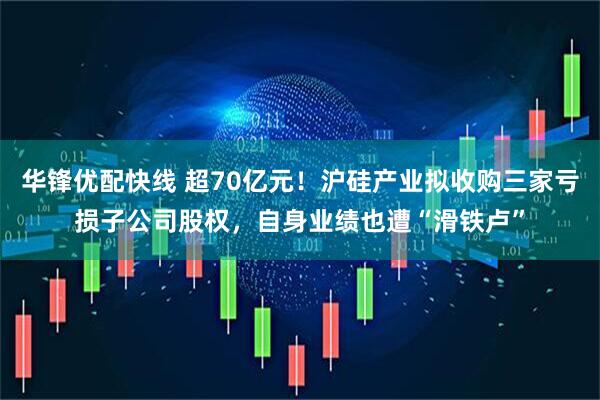 华锋优配快线 超70亿元！沪硅产业拟收购三家亏损子公司股权，自身业绩也遭“滑铁卢”
