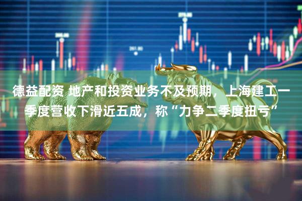 德益配资 地产和投资业务不及预期，上海建工一季度营收下滑近五成，称“力争二季度扭亏”