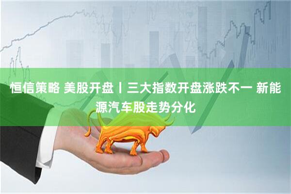 恒信策略 美股开盘丨三大指数开盘涨跌不一 新能源汽车股走势分化