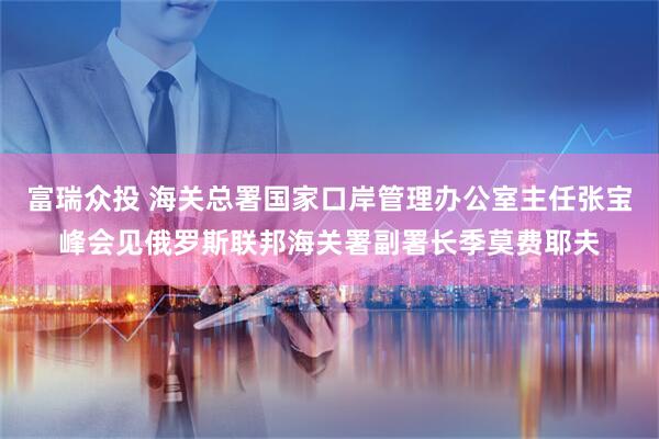 富瑞众投 海关总署国家口岸管理办公室主任张宝峰会见俄罗斯联邦海关署副署长季莫费耶夫