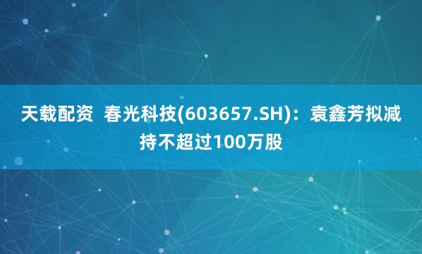 天载配资  春光科技(603657.SH)：袁鑫芳拟减持不超过100万股