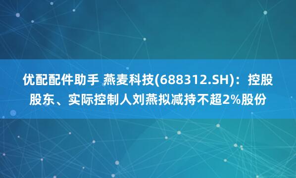 优配配件助手 燕麦科技(688312.SH)：控股股东、实际控制人刘燕拟减持不超2%股份