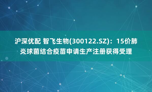 沪深优配 智飞生物(300122.SZ)：15价肺炎球菌结合疫苗申请生产注册获得受理