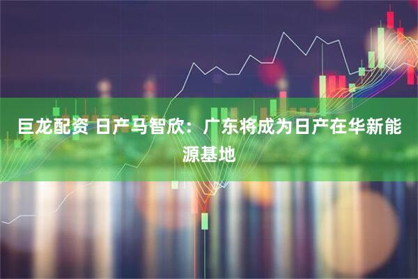 巨龙配资 日产马智欣：广东将成为日产在华新能源基地