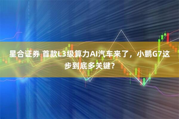 星合证券 首款L3级算力AI汽车来了，小鹏G7这步到底多关键？
