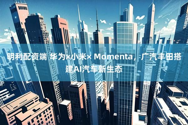 明利配资端 华为×小米× Momenta，广汽丰田搭建AI汽车新生态