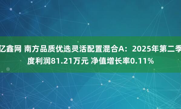亿鑫网 南方品质优选灵活配置混合A：2025年第二季度利润81.21万元 净值增长率0.11%