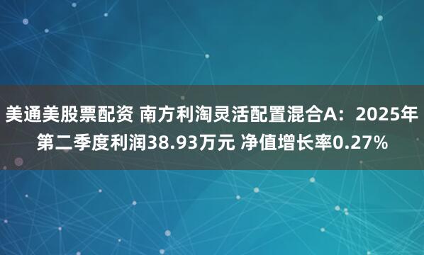美通美股票配资 南方利淘灵活配置混合A：2025年第二季度利润38.93万元 净值增长率0.27%
