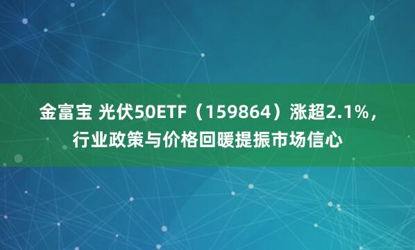 金富宝 光伏50ETF（159864）涨超2.1%，行业政策与价格回暖提振市场信心