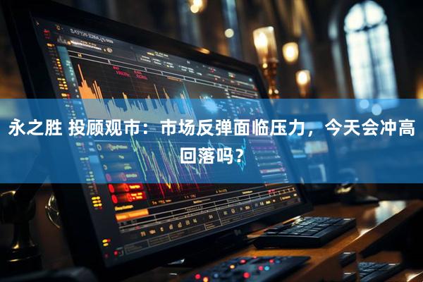 永之胜 投顾观市：市场反弹面临压力，今天会冲高回落吗？