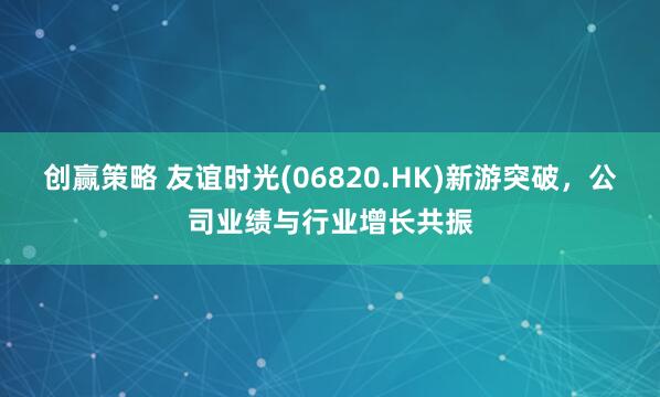 创赢策略 友谊时光(06820.HK)新游突破，公司业绩与行业增长共振