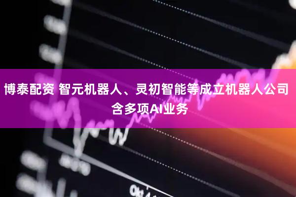 博泰配资 智元机器人、灵初智能等成立机器人公司  含多项AI业务