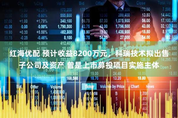 红海优配 预计收益8200万元，科瑞技术拟出售子公司及资产 曾是上市募投项目实施主体