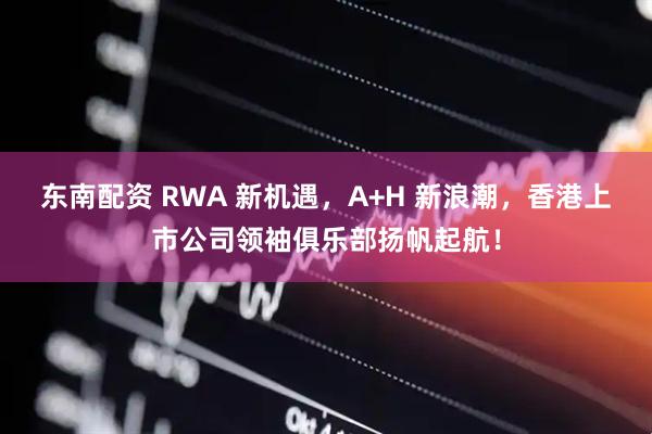 东南配资 RWA 新机遇，A+H 新浪潮，香港上市公司领袖俱乐部扬帆起航！