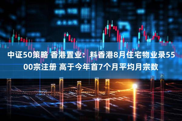 中证50策略 香港置业：料香港8月住宅物业录5500宗注册 高于今年首7个月平均月宗数