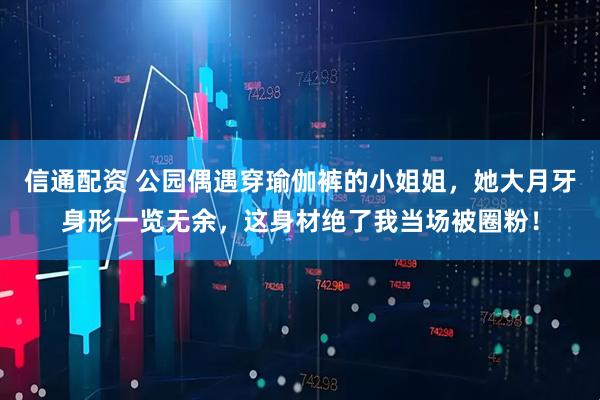 信通配资 公园偶遇穿瑜伽裤的小姐姐，她大月牙身形一览无余，这身材绝了我当场被圈粉！