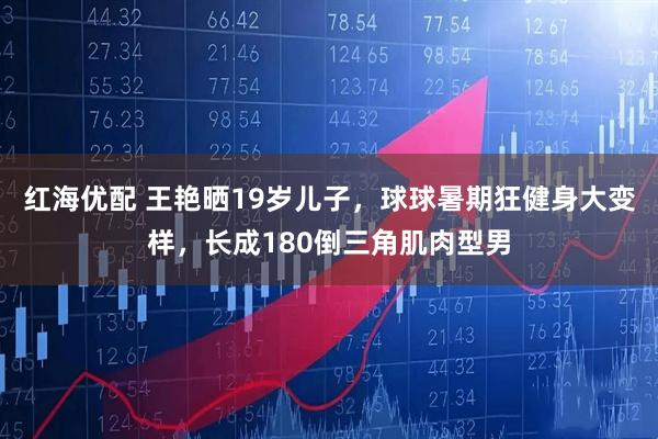 红海优配 王艳晒19岁儿子，球球暑期狂健身大变样，长成180倒三角肌肉型男