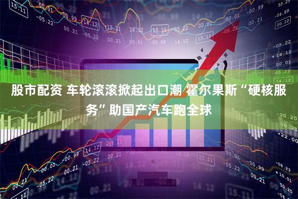 股市配资 车轮滚滚掀起出口潮 霍尔果斯“硬核服务”助国产汽车跑全球