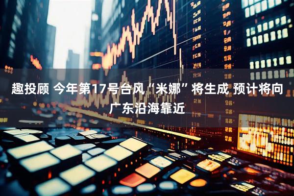 趣投顾 今年第17号台风“米娜”将生成 预计将向广东沿海靠近