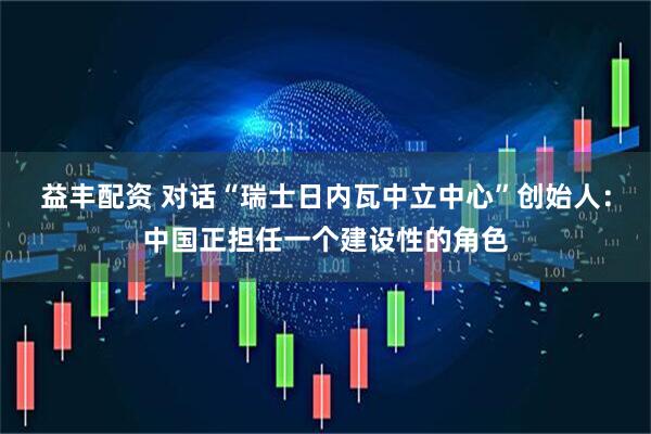 益丰配资 对话“瑞士日内瓦中立中心”创始人：中国正担任一个建设性的角色