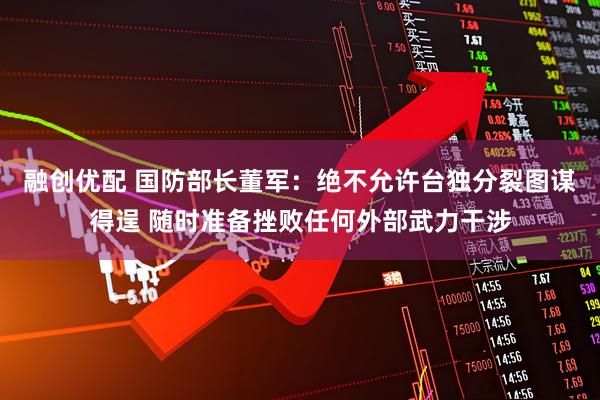 融创优配 国防部长董军：绝不允许台独分裂图谋得逞 随时准备挫败任何外部武力干涉