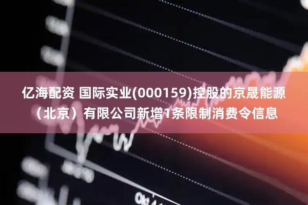 亿海配资 国际实业(000159)控股的京晟能源（北京）有限公司新增1条限制消费令信息