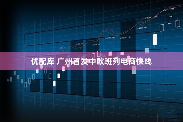 优配库 广州首发中欧班列电商快线