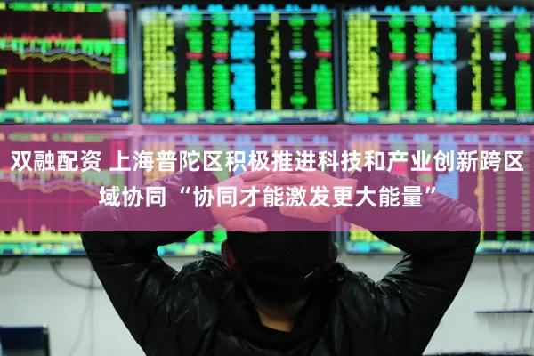 双融配资 上海普陀区积极推进科技和产业创新跨区域协同 “协同才能激发更大能量”