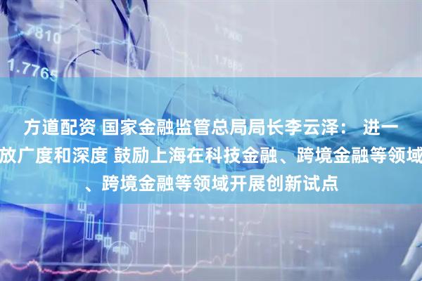 方道配资 国家金融监管总局局长李云泽： 进一步拓展金融开放广度和深度 鼓励上海在科技金融、跨境金融等领域开展创新试点