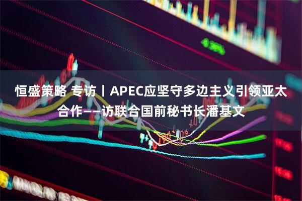恒盛策略 专访丨APEC应坚守多边主义引领亚太合作——访联合国前秘书长潘基文
