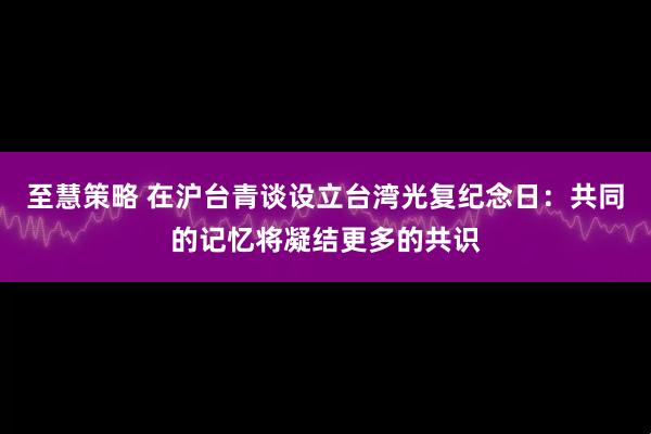 至慧策略 在沪台青谈设立台湾光复纪念日:共同的记忆将凝结更多的共识