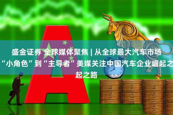 盛金证券 全球媒体聚焦 | 从全球最大汽车市场的“小角色”到“主导者”美媒关注中国汽车企业崛起之路