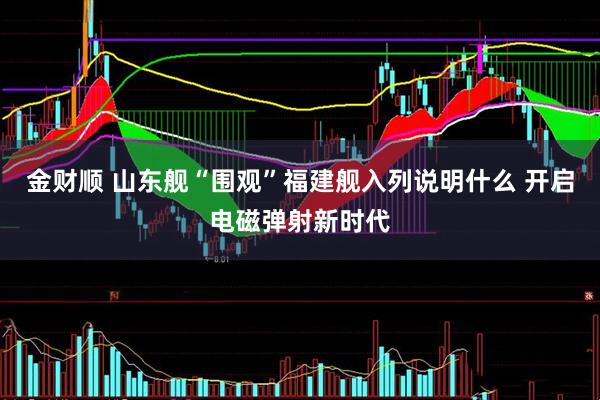 金财顺 山东舰“围观”福建舰入列说明什么 开启电磁弹射新时代