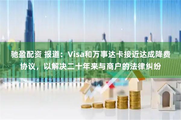 驰盈配资 报道：Visa和万事达卡接近达成降费协议，以解决二十年来与商户的法律纠纷