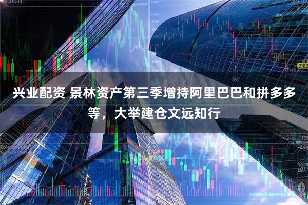 兴业配资 景林资产第三季增持阿里巴巴和拼多多等，大举建仓文远知行