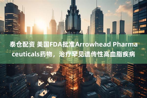 泰仓配资 美国FDA批准Arrowhead Pharmaceuticals药物，治疗罕见遗传性高血脂疾病