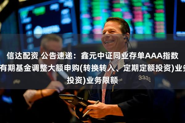 信达配资 公告速递：鑫元中证同业存单AAA指数7天持有期基金调整大额申购(转换转入、定期定额投资)业务限额