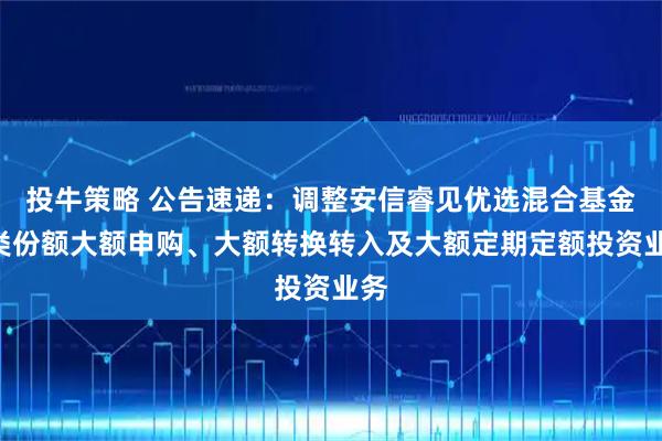 投牛策略 公告速递：调整安信睿见优选混合基金A类份额大额申购、大额转换转入及大额定期定额投资业务