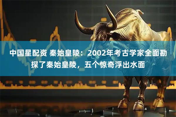 中国星配资 秦始皇陵：2002年考古学家全面勘探了秦始皇陵，五个惊奇浮出水面